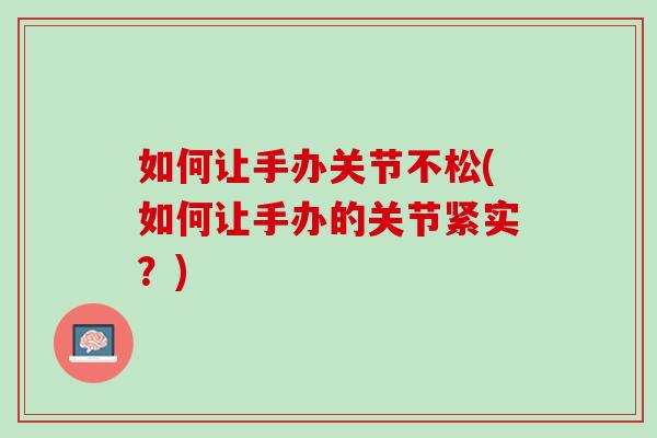 如何让手办关节不松(如何让手办的关节紧实？)