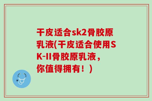 干皮适合sk2骨胶原乳液(干皮适合使用SK-II骨胶原乳液，你值得拥有！)