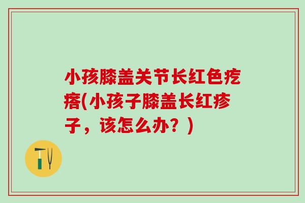 小孩膝盖关节长红色疙瘩(小孩子膝盖长红疹子，该怎么办？)