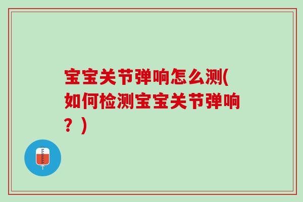 宝宝关节弹响怎么测(如何检测宝宝关节弹响？)