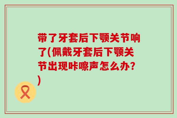 带了牙套后下颚关节响了(佩戴牙套后下颚关节出现咔嚓声怎么办？)