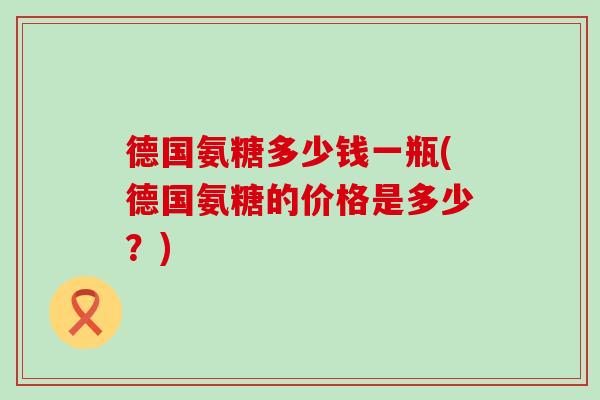 德国氨糖多少钱一瓶(德国氨糖的价格是多少？)