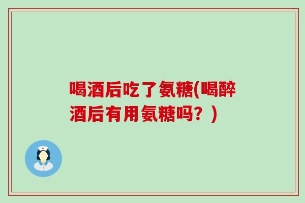 喝酒后吃了氨糖(喝醉酒后有用氨糖吗？)