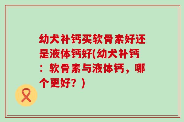 幼犬补钙买软骨素好还是液体钙好(幼犬补钙：软骨素与液体钙，哪个更好？)