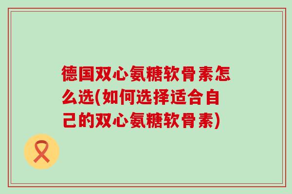 德国双心氨糖软骨素怎么选(如何选择适合自己的双心氨糖软骨素)