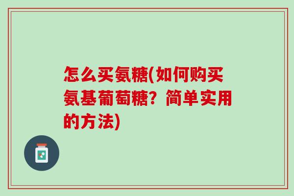 怎么买氨糖(如何购买氨基葡萄糖？简单实用的方法)