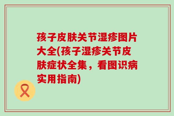 孩子皮肤关节湿疹图片大全(孩子湿疹关节皮肤症状全集，看图识病实用指南)