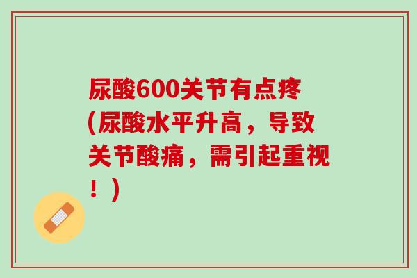 尿酸600关节有点疼(尿酸水平升高，导致关节酸痛，需引起重视！)