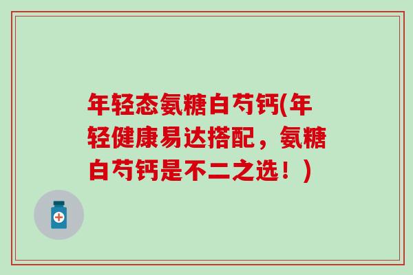 年轻态氨糖白芍钙(年轻健康易达搭配，氨糖白芍钙是不二之选！)