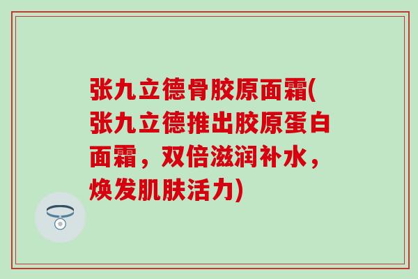 张九立德骨胶原面霜(张九立德推出胶原蛋白面霜，双倍滋润补水，焕发肌肤活力)