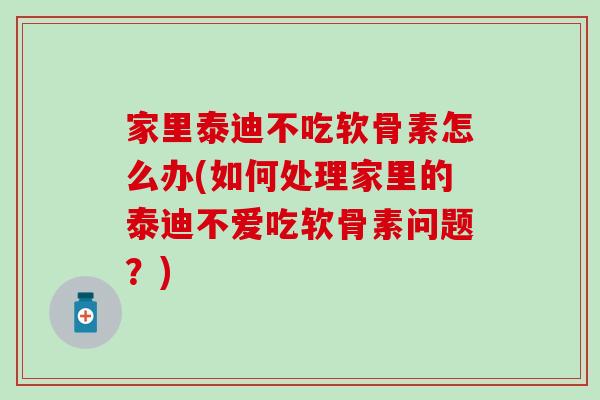 家里泰迪不吃软骨素怎么办(如何处理家里的泰迪不爱吃软骨素问题？)