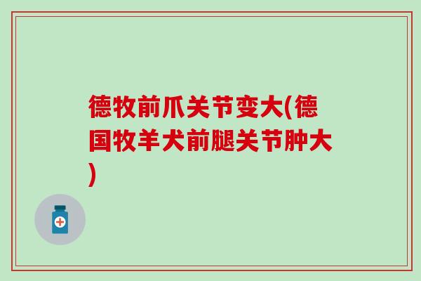 德牧前爪关节变大(德国牧羊犬前腿关节肿大)
