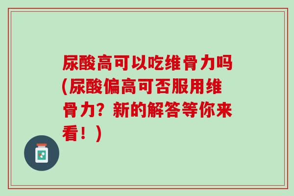 尿酸高可以吃维骨力吗(尿酸偏高可否服用维骨力？新的解答等你来看！)