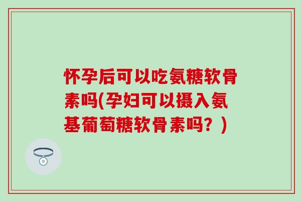 怀孕后可以吃氨糖软骨素吗(孕妇可以摄入氨基葡萄糖软骨素吗？)