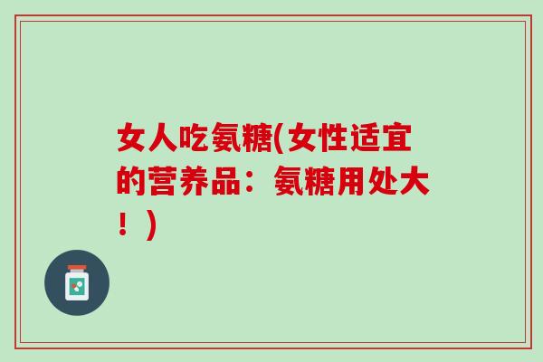 女人吃氨糖(女性适宜的营养品：氨糖用处大！)