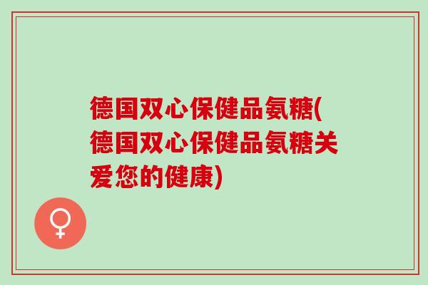 德国双心保健品氨糖(德国双心保健品氨糖关爱您的健康)