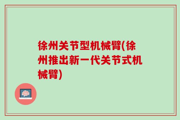 徐州关节型机械臂(徐州推出新一代关节式机械臂)