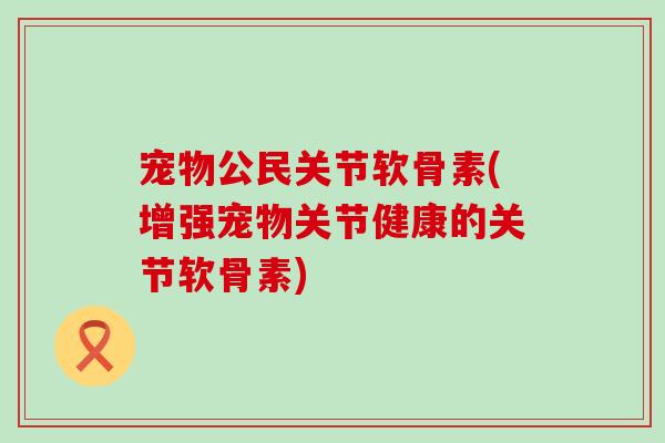 宠物公民关节软骨素(增强宠物关节健康的关节软骨素)