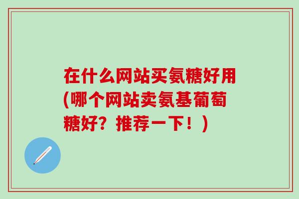 在什么网站买氨糖好用(哪个网站卖氨基葡萄糖好？推荐一下！)