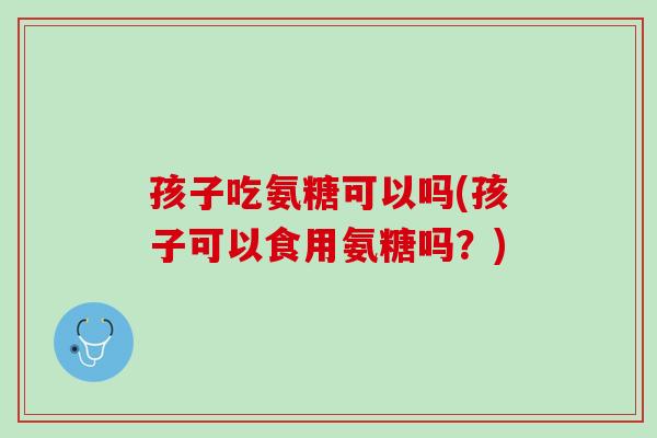 孩子吃氨糖可以吗(孩子可以食用氨糖吗？)