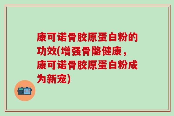 康可诺骨胶原蛋白粉的功效(增强骨骼健康，康可诺骨胶原蛋白粉成为新宠)