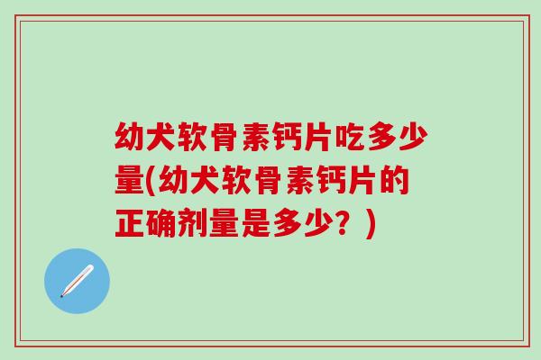 幼犬软骨素钙片吃多少量(幼犬软骨素钙片的正确剂量是多少？)