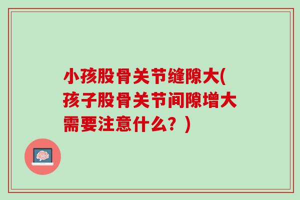 小孩股骨关节缝隙大(孩子股骨关节间隙增大需要注意什么？)