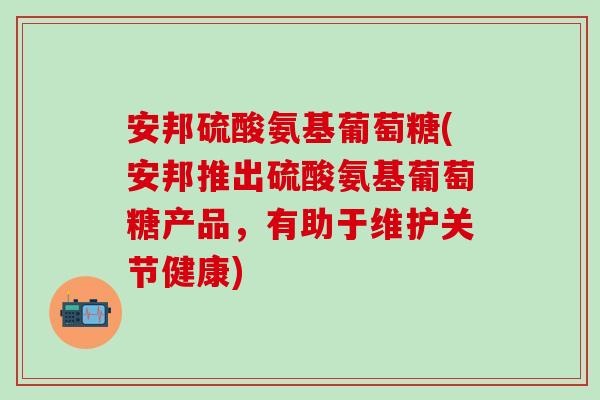 安邦硫酸氨基葡萄糖(安邦推出硫酸氨基葡萄糖产品，有助于维护关节健康)