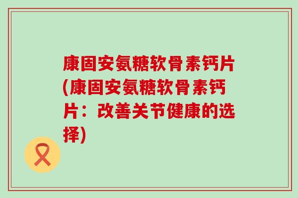 康固安氨糖软骨素钙片(康固安氨糖软骨素钙片：改善关节健康的选择)