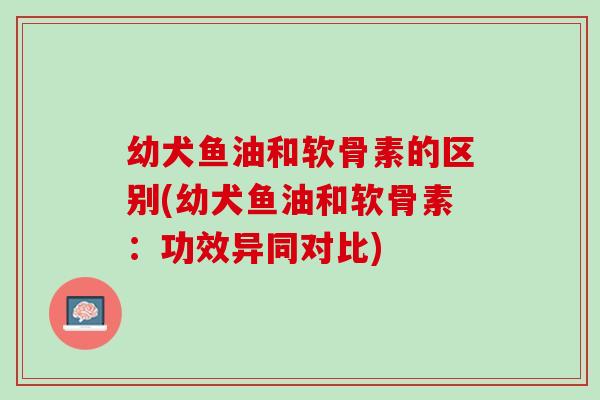 幼犬鱼油和软骨素的区别(幼犬鱼油和软骨素：功效异同对比)