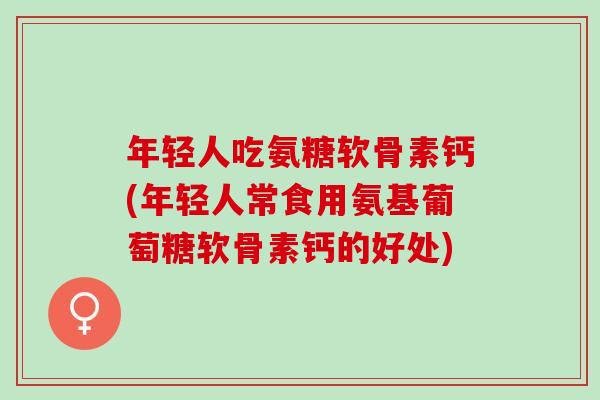 年轻人吃氨糖软骨素钙(年轻人常食用氨基葡萄糖软骨素钙的好处)