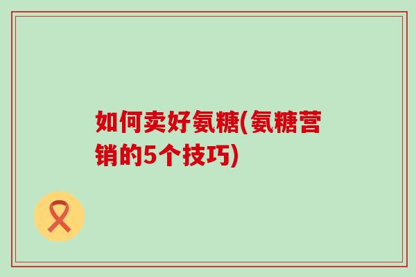 如何卖好氨糖(氨糖营销的5个技巧)