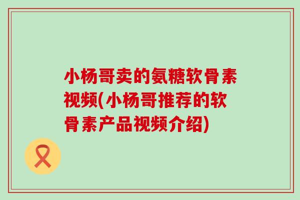 小杨哥卖的氨糖软骨素视频(小杨哥推荐的软骨素产品视频介绍)