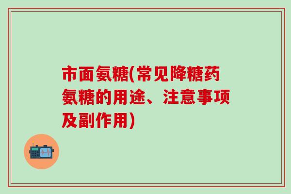 市面氨糖(常见降糖药氨糖的用途、注意事项及副作用)