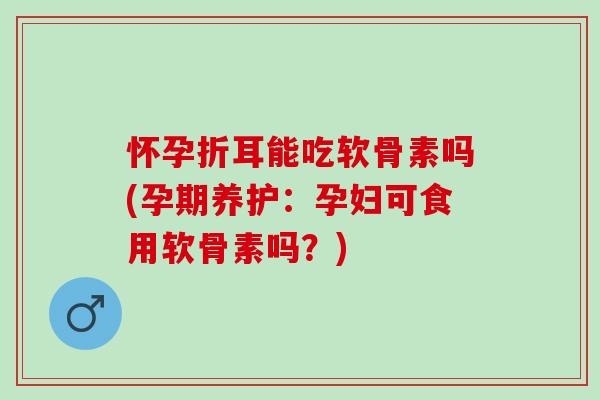 怀孕折耳能吃软骨素吗(孕期养护：孕妇可食用软骨素吗？)