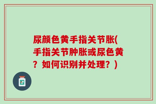 尿颜色黄手指关节胀(手指关节肿胀或尿色黄？如何识别并处理？)