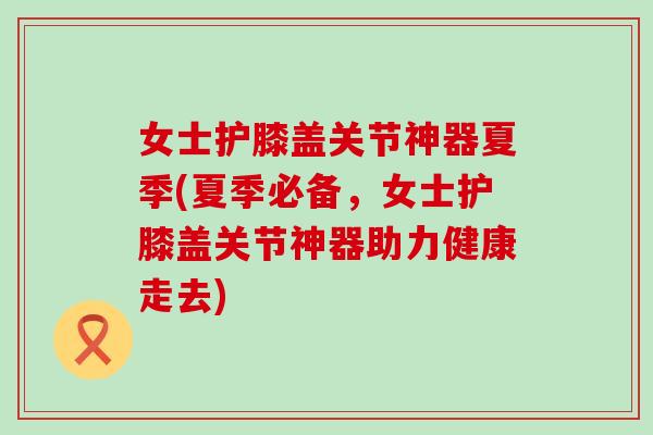 女士护膝盖关节神器夏季(夏季必备，女士护膝盖关节神器助力健康走去)