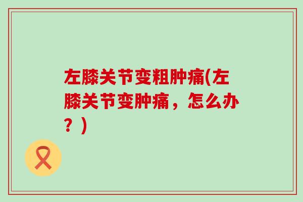 左膝关节变粗肿痛(左膝关节变肿痛，怎么办？)
