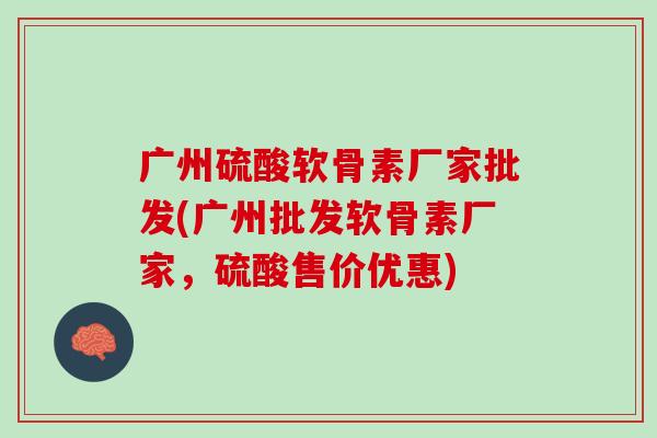 广州硫酸软骨素厂家批发(广州批发软骨素厂家，硫酸售价优惠)