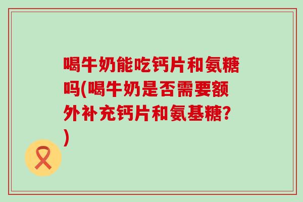 喝牛奶能吃钙片和氨糖吗(喝牛奶是否需要额外补充钙片和氨基糖？)