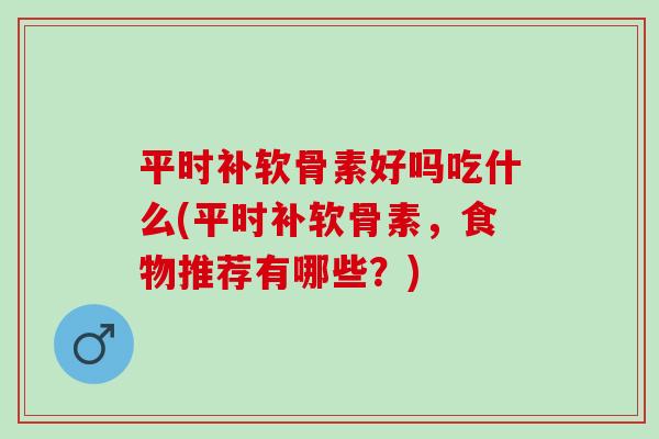 平时补软骨素好吗吃什么(平时补软骨素，食物推荐有哪些？)