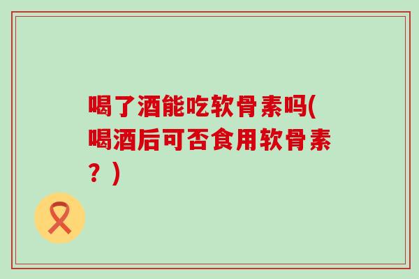 喝了酒能吃软骨素吗(喝酒后可否食用软骨素？)