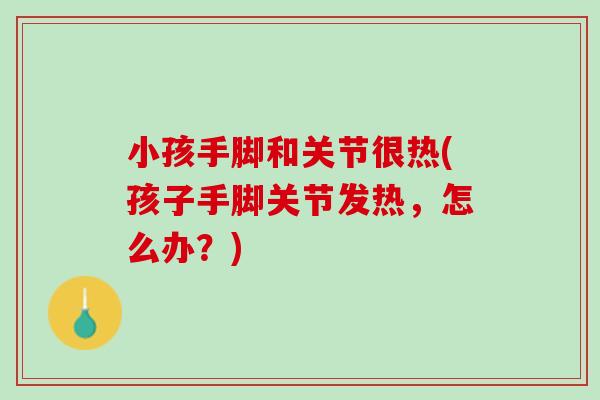 小孩手脚和关节很热(孩子手脚关节发热，怎么办？)