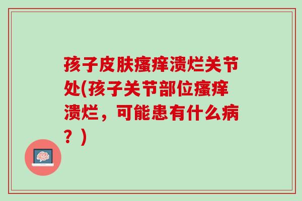 孩子皮肤瘙痒溃烂关节处(孩子关节部位瘙痒溃烂，可能患有什么病？)