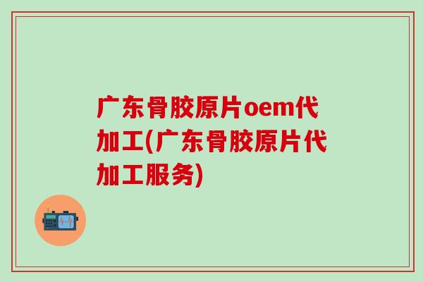 广东骨胶原片oem代加工(广东骨胶原片代加工服务)