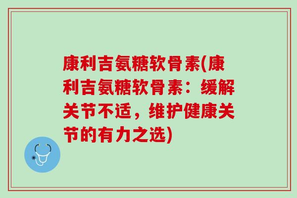 康利吉氨糖软骨素(康利吉氨糖软骨素：缓解关节不适，维护健康关节的有力之选)