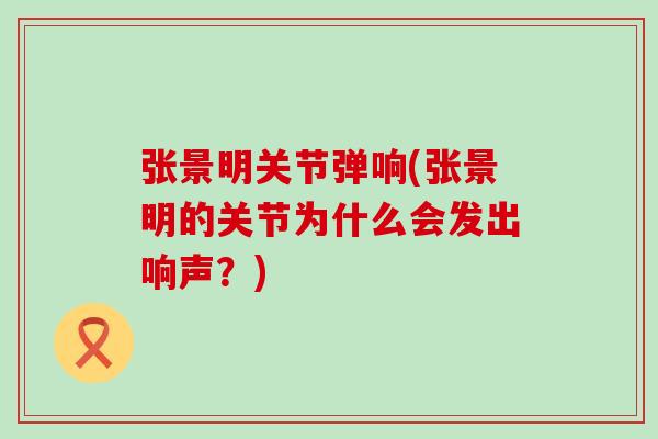 张景明关节弹响(张景明的关节为什么会发出响声？)