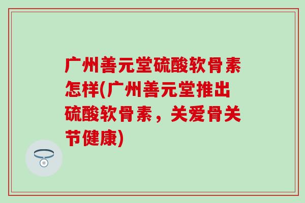 广州善元堂硫酸软骨素怎样(广州善元堂推出硫酸软骨素，关爱骨关节健康)