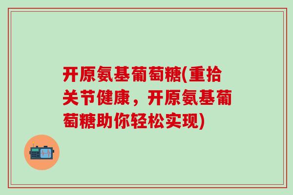 开原氨基葡萄糖(重拾关节健康，开原氨基葡萄糖助你轻松实现)