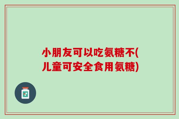 小朋友可以吃氨糖不(儿童可安全食用氨糖)